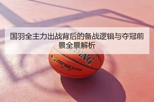 国羽全主力出战背后的备战逻辑与夺冠前景全景解析