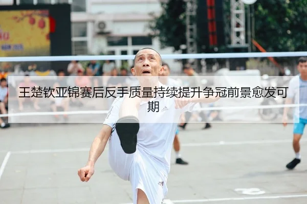 王楚钦亚锦赛后反手质量持续提升争冠前景愈发可期