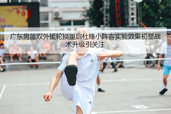 广东男篮双外援轮换重启杜锋小阵容实验效果初显战术升级引关注