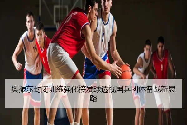 樊振东封闭训练强化接发球透视国乒团体备战新思路
