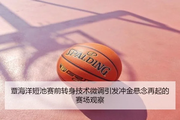 覃海洋短池赛前转身技术微调引发冲金悬念再起的赛场观察