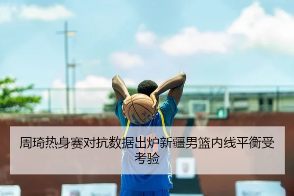 周琦热身赛对抗数据出炉新疆男篮内线平衡受考验