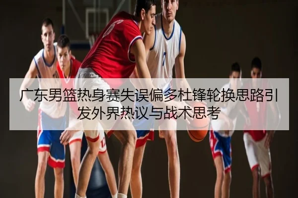 广东男篮热身赛失误偏多杜锋轮换思路引发外界热议与战术思考